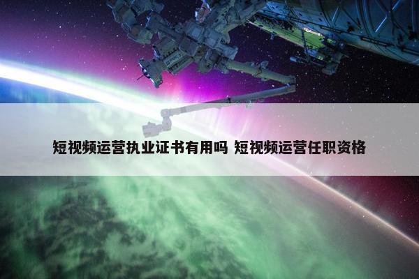 短视频运营执业证书有用吗 短视频运营任职资格