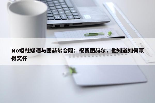 No姐社媒晒与图赫尔合照：祝贺图赫尔，他知道如何赢得奖杯