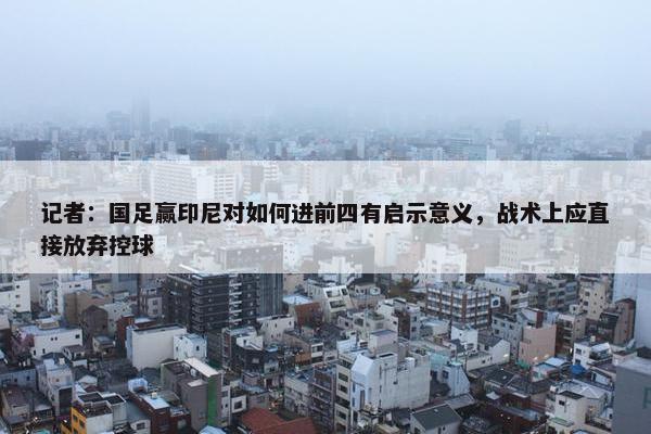 记者：国足赢印尼对如何进前四有启示意义，战术上应直接放弃控球